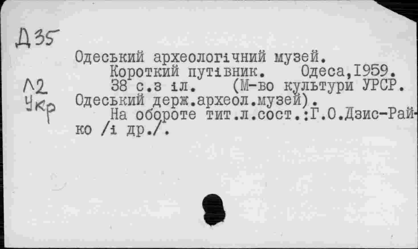 ﻿Д5Г
Одеський археологічний музей.
Короткий путівник. Одеса,1959.
Д2.	38 с.з іл. (М-во культури УРСР.
Одеський держ.археол.музей).
f На обороте тит.л.сост.:Г.О.Дзис-Рай-ко /і др.7.